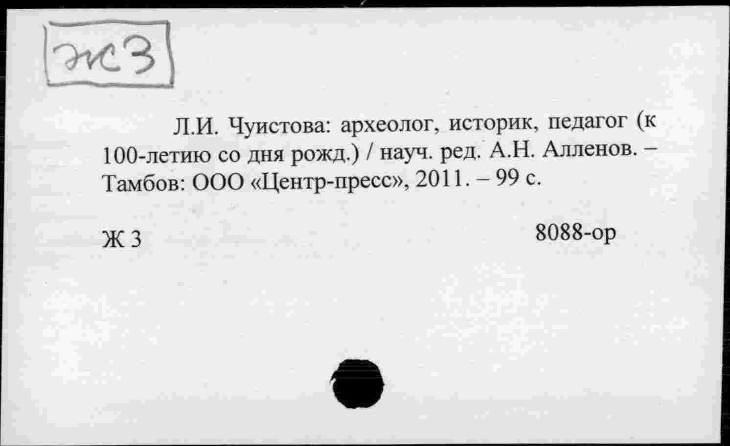 ﻿Л.И. Чуистова: археолог, историк, педагог (к 100-летию со дня рожд.) / науч. ред. А.Н. Алленов. -Тамбов: ООО «Центр-пресс», 2011. - 99 с.
ЖЗ
8088-ор